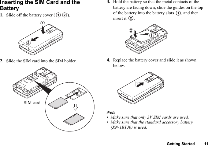 Getting Started 11Inserting the SIM Card and the Battery1. Slide off the battery cover ( ).2. Slide the SIM card into the SIM holder.3. Hold the battery so that the metal contacts of the battery are facing down, slide the guides on the top of the battery into the battery slots  , and then insert it  .4. Replace the battery cover and slide it as shown below.Note• Make sure that only 3V SIM cards are used.• Make sure that the standard accessory battery (XN-1BT30) is used.12SIM card12