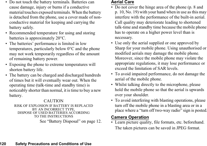 120 Safety Precautions and Conditions of Use• Do not touch the battery terminals. Batteries can cause damage, injury or burns if a conductive material touches exposed terminals. When the battery is detached from the phone, use a cover made of non-conductive material for keeping and carrying the battery safely.• Recommended temperature for using and storing batteries is approximately 20°C.• The batteries’ performance is limited in low temperatures, particularly below 0°C and the phone may not work temporarily regardless of the amount of remaining battery power.• Exposing the phone to extreme temperatures will shorten battery life.• The battery can be charged and discharged hundreds of times but it will eventually wear out. When the operating time (talk-time and standby time) is noticeably shorter than normal, it is time to buy a new battery.CAUTIONRISK OF EXPLOSION IF BATTERY IS REPLACED BY AN INCORRECT TYPE,DISPOSE OF USED BATTERIES ACCORDING TO THE INSTRUCTIONSSee “Battery Disposal” on page 12.Aerial Care• Do not cover the hinge area of the phone (p. 8 and p. 10, No. 19) with your hand when in use as this may interfere with the performance of the built-in aerial. Call quality may deteriorate leading to shortened talk-time and standby time because the mobile phone has to operate on a higher power level than is necessary.• Use only the aerial supplied or one approved by Sharp for your mobile phone. Using unauthorised or modified aerials may damage the mobile phone. Moreover, since the mobile phone may violate the appropriate regulations, it may lose performance or exceed the limitation of SAR levels.• To avoid impaired performance, do not damage the aerial of the mobile phone.• Whilst talking directly to the microphone, please hold the mobile phone so that the aerial is upwards over your shoulder.• To avoid interfering with blasting operations, please turn off the mobile phone in a blasting area or in a place where a “turn off two-way radio” sign is posted.Camera Operation• Learn picture quality, file formats, etc. beforehand.The taken pictures can be saved in JPEG format.