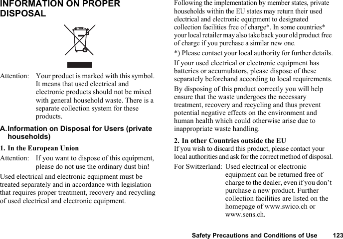 Safety Precautions and Conditions of Use 123INFORMATION ON PROPER DISPOSALA.Information on Disposal for Users (private households)1. In the European UnionAttention: If you want to dispose of this equipment, please do not use the ordinary dust bin!Used electrical and electronic equipment must be treated separately and in accordance with legislation that requires proper treatment, recovery and recycling of used electrical and electronic equipment.Following the implementation by member states, private households within the EU states may return their used electrical and electronic equipment to designated collection facilities free of charge*. In some countries* your local retailer may also take back your old product free of charge if you purchase a similar new one.*) Please contact your local authority for further details.If your used electrical or electronic equipment has batteries or accumulators, please dispose of these separately beforehand according to local requirements.By disposing of this product correctly you will help ensure that the waste undergoes the necessary treatment, recovery and recycling and thus prevent potential negative effects on the environment and human health which could otherwise arise due to inappropriate waste handling.2. In other Countries outside the EUIf you wish to discard this product, please contact your local authorities and ask for the correct method of disposal.For Switzerland: Used electrical or electronic equipment can be returned free of charge to the dealer, even if you don’t purchase a new product. Further collection facilities are listed on the homepage of www.swico.ch or www.sens.ch.Attention: Your product is marked with this symbol. It means that used electrical and electronic products should not be mixed with general household waste. There is a separate collection system for these products.