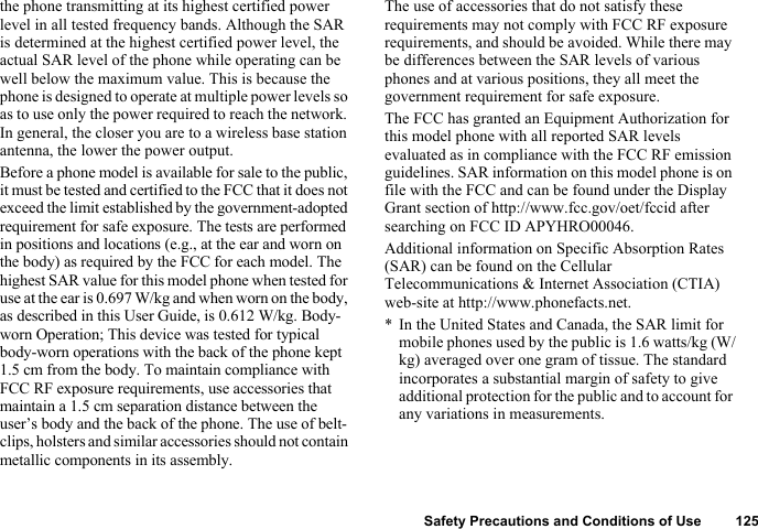 Safety Precautions and Conditions of Use 125the phone transmitting at its highest certified power level in all tested frequency bands. Although the SAR is determined at the highest certified power level, the actual SAR level of the phone while operating can be well below the maximum value. This is because the phone is designed to operate at multiple power levels so as to use only the power required to reach the network. In general, the closer you are to a wireless base station antenna, the lower the power output.Before a phone model is available for sale to the public, it must be tested and certified to the FCC that it does not exceed the limit established by the government-adopted requirement for safe exposure. The tests are performed in positions and locations (e.g., at the ear and worn on the body) as required by the FCC for each model. The highest SAR value for this model phone when tested for use at the ear is 0.697 W/kg and when worn on the body, as described in this User Guide, is 0.612 W/kg. Body-worn Operation; This device was tested for typical body-worn operations with the back of the phone kept 1.5 cm from the body. To maintain compliance with FCC RF exposure requirements, use accessories that maintain a 1.5 cm separation distance between the user’s body and the back of the phone. The use of belt-clips, holsters and similar accessories should not contain metallic components in its assembly.The use of accessories that do not satisfy these requirements may not comply with FCC RF exposure requirements, and should be avoided. While there may be differences between the SAR levels of various phones and at various positions, they all meet the government requirement for safe exposure.The FCC has granted an Equipment Authorization for this model phone with all reported SAR levels evaluated as in compliance with the FCC RF emission guidelines. SAR information on this model phone is on file with the FCC and can be found under the Display Grant section of http://www.fcc.gov/oet/fccid after searching on FCC ID APYHRO00046.Additional information on Specific Absorption Rates (SAR) can be found on the Cellular Telecommunications &amp; Internet Association (CTIA) web-site at http://www.phonefacts.net.* In the United States and Canada, the SAR limit for mobile phones used by the public is 1.6 watts/kg (W/kg) averaged over one gram of tissue. The standard incorporates a substantial margin of safety to give additional protection for the public and to account for any variations in measurements.