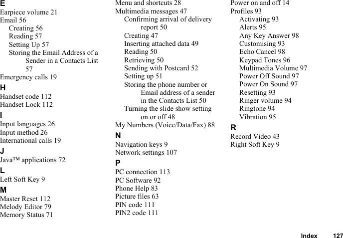 Index 127EEarpiece volume 21Email 56Creating 56Reading 57Setting Up 57Storing the Email Address of a Sender in a Contacts List 57Emergency calls 19HHandset code 112Handset Lock 112IInput languages 26Input method 26International calls 19JJava™ applications 72LLeft Soft Key 9MMaster Reset 112Melody Editor 79Memory Status 71Menu and shortcuts 28Multimedia messages 47Confirming arrival of delivery report 50Creating 47Inserting attached data 49Reading 50Retrieving 50Sending with Postcard 52Setting up 51Storing the phone number or Email address of a sender in the Contacts List 50Turning the slide show setting on or off 48My Numbers (Voice/Data/Fax) 88NNavigation keys 9Network settings 107PPC connection 113PC Software 92Phone Help 83Picture files 63PIN code 111PIN2 code 111Power on and off 14Profiles 93Activating 93Alerts 95Any Key Answer 98Customising 93Echo Cancel 98Keypad Tones 96Multimedia Volume 97Power Off Sound 97Power On Sound 97Resetting 93Ringer volume 94Ringtone 94Vibration 95RRecord Video 43Right Soft Key 9