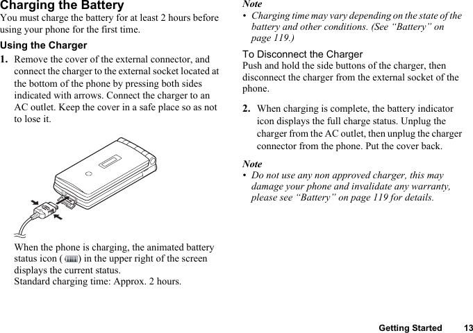 Getting Started 13Charging the BatteryYou must charge the battery for at least 2 hours before using your phone for the first time.Using the Charger1. Remove the cover of the external connector, and connect the charger to the external socket located at the bottom of the phone by pressing both sides indicated with arrows. Connect the charger to an AC outlet. Keep the cover in a safe place so as not to lose it.When the phone is charging, the animated battery status icon ( ) in the upper right of the screen displays the current status.Standard charging time: Approx. 2 hours.Note• Charging time may vary depending on the state of the battery and other conditions. (See “Battery” on page 119.)To Disconnect the ChargerPush and hold the side buttons of the charger, then disconnect the charger from the external socket of the phone.2. When charging is complete, the battery indicator icon displays the full charge status. Unplug the charger from the AC outlet, then unplug the charger connector from the phone. Put the cover back.Note• Do not use any non approved charger, this may damage your phone and invalidate any warranty, please see “Battery” on page 119 for details.