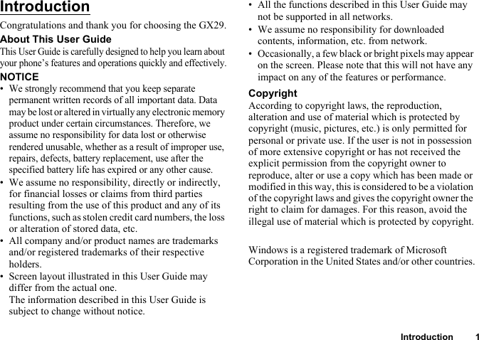 Introduction 1IntroductionCongratulations and thank you for choosing the GX29.About This User GuideThis User Guide is carefully designed to help you learn about your phone’s features and operations quickly and effectively.NOTICE•We strongly recommend that you keep separate permanent written records of all important data. Data may be lost or altered in virtually any electronic memory product under certain circumstances. Therefore, we assume no responsibility for data lost or otherwise rendered unusable, whether as a result of improper use, repairs, defects, battery replacement, use after the specified battery life has expired or any other cause.• We assume no responsibility, directly or indirectly, for financial losses or claims from third parties resulting from the use of this product and any of its functions, such as stolen credit card numbers, the loss or alteration of stored data, etc.• All company and/or product names are trademarks and/or registered trademarks of their respective holders.• Screen layout illustrated in this User Guide may differ from the actual one. The information described in this User Guide is subject to change without notice.• All the functions described in this User Guide may not be supported in all networks.• We assume no responsibility for downloaded contents, information, etc. from network.• Occasionally, a few black or bright pixels may appear on the screen. Please note that this will not have any impact on any of the features or performance.CopyrightAccording to copyright laws, the reproduction, alteration and use of material which is protected by copyright (music, pictures, etc.) is only permitted for personal or private use. If the user is not in possession of more extensive copyright or has not received the explicit permission from the copyright owner to reproduce, alter or use a copy which has been made or modified in this way, this is considered to be a violation of the copyright laws and gives the copyright owner the right to claim for damages. For this reason, avoid the illegal use of material which is protected by copyright.Windows is a registered trademark of Microsoft Corporation in the United States and/or other countries.