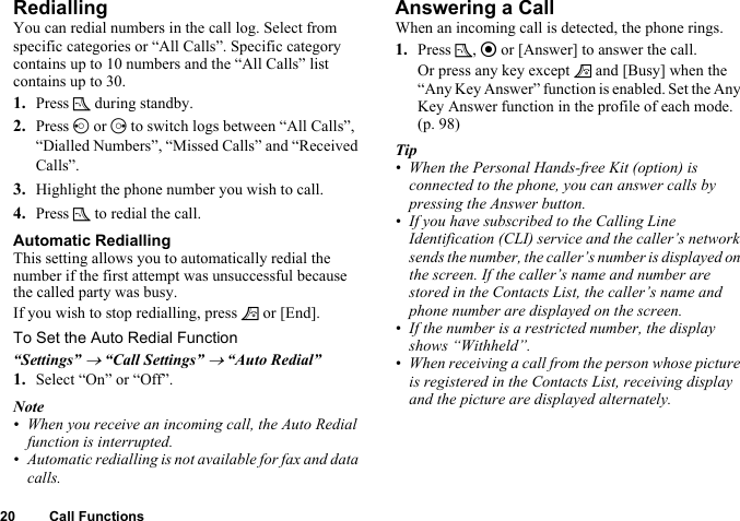 20 Call FunctionsRediallingYou can redial numbers in the call log. Select from specific categories or “All Calls”. Specific category contains up to 10 numbers and the “All Calls” list contains up to 30.1. Press D during standby.2. Press c or d to switch logs between “All Calls”, “Dialled Numbers”, “Missed Calls” and “Received Calls”.3. Highlight the phone number you wish to call.4. Press D to redial the call.Automatic RediallingThis setting allows you to automatically redial the number if the first attempt was unsuccessful because the called party was busy.If you wish to stop redialling, press F or [End].To Set the Auto Redial Function“Settings” → “Call Settings” → “Auto Redial”1. Select “On” or “Off”.Note• When you receive an incoming call, the Auto Redial function is interrupted.• Automatic redialling is not available for fax and data calls.Answering a CallWhen an incoming call is detected, the phone rings.1. Press D, e or [Answer] to answer the call.Or press any key except F and [Busy] when the “Any Key Answer” function is enabled. Set the Any Key Answer function in the profile of each mode. (p. 98)Tip• When the Personal Hands-free Kit (option) is connected to the phone, you can answer calls by pressing the Answer button.• If you have subscribed to the Calling Line Identification (CLI) service and the caller’s network sends the number, the caller’s number is displayed on the screen. If the caller’s name and number are stored in the Contacts List, the caller’s name and phone number are displayed on the screen.• If the number is a restricted number, the display shows “Withheld”.• When receiving a call from the person whose picture is registered in the Contacts List, receiving display and the picture are displayed alternately.