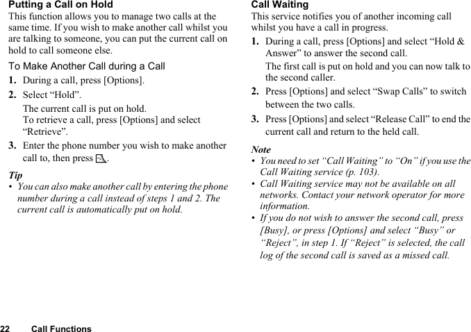 22 Call FunctionsPutting a Call on HoldThis function allows you to manage two calls at the same time. If you wish to make another call whilst you are talking to someone, you can put the current call on hold to call someone else.To Make Another Call during a Call1. During a call, press [Options].2. Select “Hold”.The current call is put on hold.To retrieve a call, press [Options] and select “Retrieve”.3. Enter the phone number you wish to make another call to, then press D.Tip• You can also make another call by entering the phone number during a call instead of steps 1 and 2. The current call is automatically put on hold.Call WaitingThis service notifies you of another incoming call whilst you have a call in progress.1. During a call, press [Options] and select “Hold &amp; Answer” to answer the second call.The first call is put on hold and you can now talk to the second caller.2. Press [Options] and select “Swap Calls” to switch between the two calls.3. Press [Options] and select “Release Call” to end the current call and return to the held call.Note• You need to set “Call Waiting” to “On” if you use the Call Waiting service (p. 103).• Call Waiting service may not be available on all networks. Contact your network operator for more information.• If you do not wish to answer the second call, press [Busy], or press [Options] and select “Busy” or “Reject”, in step 1. If “Reject” is selected, the call log of the second call is saved as a missed call.