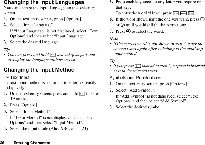 26 Entering CharactersChanging the Input LanguagesYou can change the input language on the text entry screen.1. On the text entry screen, press [Options].2. Select “Input Language”.If “Input Language” is not displayed, select “Text Options” and then select “Input Language”.3. Select the desired language.Tip• You can press and hold R instead of steps 1 and 2 to display the language options screen.Changing the Input MethodT9 Text InputT9 text input method is a shortcut to enter text easily and quickly.1. On the text entry screen, press and hold P to enter T9 mode.2. Press [Options].3. Select “Input Method”.If “Input Method” is not displayed, select “Text Options” and then select “Input Method”.4. Select the input mode (Abc, ABC, abc, 123).5. Press each key once for any letter you require on that key.To enter the word “How”, press J L O.6. If the word shown isn’t the one you want, press a or b until you highlight the correct one.7. Press e to select the word.Note• If the correct word is not shown in step 6, enter the correct word again after switching to the multi-tap input method.Tip• If you press Q instead of step 7, a space is inserted next to the selected word.Symbols and Punctuations1. On the text entry screen, press [Options].2. Select “Add Symbol”.If “Add Symbol” is not displayed, select “Text Options” and then select “Add Symbol”.3. Select the desired symbol.