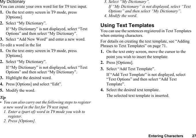 Entering Characters 27My DictionaryYou can create your own word list for T9 text input.1. On the text entry screen in T9 mode, press [Options].2. Select “My Dictionary”.If “My Dictionary” is not displayed, select “Text Options” and then select “My Dictionary”.3. Select “Add New Word” and enter a new word.To edit a word in the list1. On the text entry screen in T9 mode, press [Options].2. Select “My Dictionary”.If “My Dictionary” is not displayed, select “Text Options” and then select “My Dictionary”.3. Highlight the desired word.4. Press [Options] and select “Edit”.5. Modify the word.Tip• You can also carry out the following steps to register a new word in the list for T9 text input.1. Enter a (part of) word in T9 mode you wish to register.2. Press [Options].3. Select “My Dictionary”.If “My Dictionary” is not displayed, select “Text Options” and then select “My Dictionary”.4. Modify the word.Using Text TemplatesYou can use the sentences registered in Text Templates when entering characters.For details on creating the text template, see “Adding Phrases to Text Templates” on page 71.1. On the text entry screen, move the cursor to the point you wish to insert the template.2. Press [Options].3. Select “Add Text Template”.If “Add Text Template” is not displayed, select “Text Options” and then select “Add Text Template”.4. Select the desired text template.The selected text template is inserted.