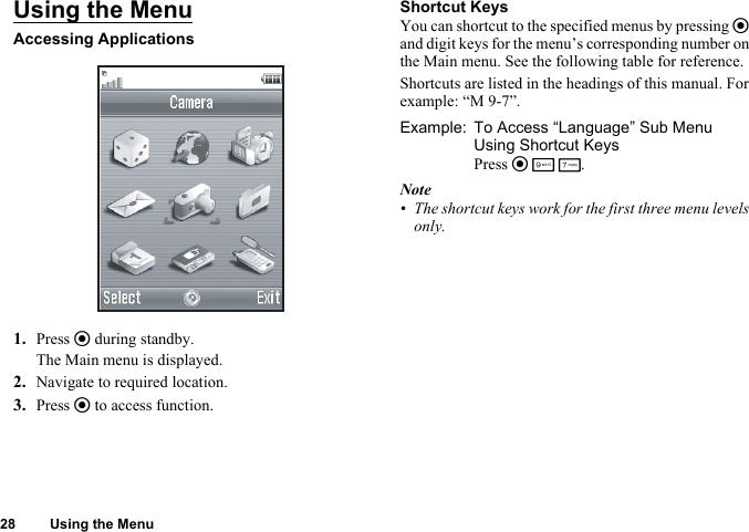28 Using the MenuUsing the MenuAccessing Applications1. Press e during standby.The Main menu is displayed.2. Navigate to required location.3. Press e to access function.Shortcut KeysYou can shortcut to the specified menus by pressing e and digit keys for the menu’s corresponding number on the Main menu. See the following table for reference.Shortcuts are listed in the headings of this manual. For example: “M 9-7”.Example: To Access “Language” Sub Menu Using Shortcut KeysPress e O M.Note• The shortcut keys work for the first three menu levels only.