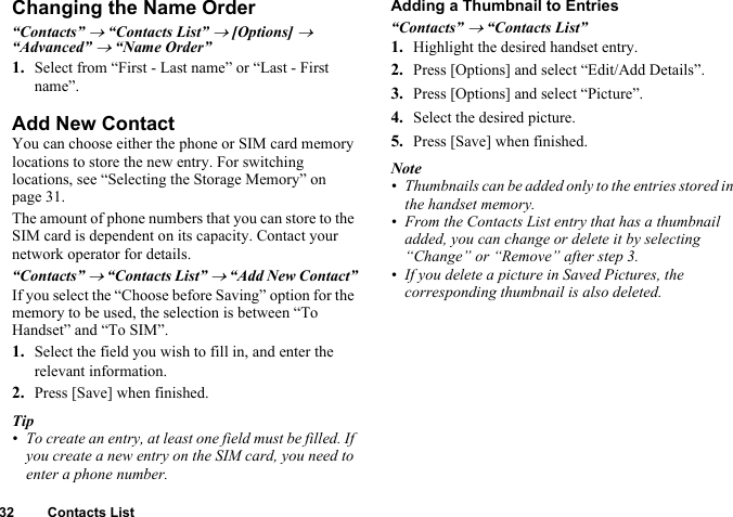 32 Contacts ListChanging the Name Order“Contacts” → “Contacts List” → [Options] → “Advanced” → “Name Order”1. Select from “First - Last name” or “Last - First name”.Add New ContactYou can choose either the phone or SIM card memory locations to store the new entry. For switching locations, see “Selecting the Storage Memory” on page 31.The amount of phone numbers that you can store to the SIM card is dependent on its capacity. Contact your network operator for details.“Contacts” → “Contacts List” → “Add New Contact”If you select the “Choose before Saving” option for the memory to be used, the selection is between “To Handset” and “To SIM”.1. Select the field you wish to fill in, and enter the relevant information.2. Press [Save] when finished.Tip• To create an entry, at least one field must be filled. If you create a new entry on the SIM card, you need to enter a phone number.Adding a Thumbnail to Entries“Contacts” → “Contacts List”1. Highlight the desired handset entry.2. Press [Options] and select “Edit/Add Details”.3. Press [Options] and select “Picture”.4. Select the desired picture.5. Press [Save] when finished.Note• Thumbnails can be added only to the entries stored in the handset memory.• From the Contacts List entry that has a thumbnail added, you can change or delete it by selecting “Change” or “Remove” after step 3.• If you delete a picture in Saved Pictures, the corresponding thumbnail is also deleted.