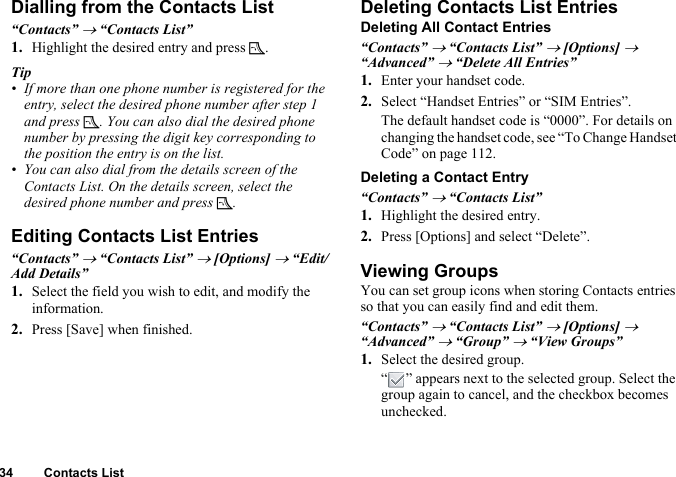 34 Contacts ListDialling from the Contacts List“Contacts” → “Contacts List”1. Highlight the desired entry and press D.Tip• If more than one phone number is registered for the entry, select the desired phone number after step 1 and press D. You can also dial the desired phone number by pressing the digit key corresponding to the position the entry is on the list.• You can also dial from the details screen of the Contacts List. On the details screen, select the desired phone number and press D.Editing Contacts List Entries“Contacts” → “Contacts List” → [Options] → “Edit/Add Details”1. Select the field you wish to edit, and modify the information.2. Press [Save] when finished.Deleting Contacts List EntriesDeleting All Contact Entries“Contacts” → “Contacts List” → [Options] → “Advanced” → “Delete All Entries”1. Enter your handset code.2. Select “Handset Entries” or “SIM Entries”.The default handset code is “0000”. For details on changing the handset code, see “To Change Handset Code” on page 112.Deleting a Contact Entry“Contacts” → “Contacts List”1. Highlight the desired entry.2. Press [Options] and select “Delete”.Viewing GroupsYou can set group icons when storing Contacts entries so that you can easily find and edit them.“Contacts” → “Contacts List” → [Options] → “Advanced” → “Group” → “View Groups”1. Select the desired group.“ ” appears next to the selected group. Select the group again to cancel, and the checkbox becomes unchecked.