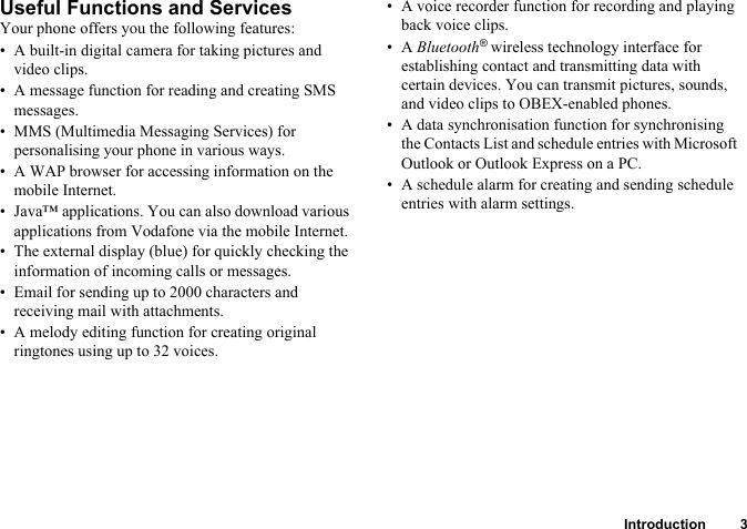 Introduction 3Useful Functions and ServicesYour phone offers you the following features:• A built-in digital camera for taking pictures and video clips.• A message function for reading and creating SMS messages.• MMS (Multimedia Messaging Services) for personalising your phone in various ways.• A WAP browser for accessing information on the mobile Internet.• Java™ applications. You can also download various applications from Vodafone via the mobile Internet.• The external display (blue) for quickly checking the information of incoming calls or messages.• Email for sending up to 2000 characters and receiving mail with attachments.• A melody editing function for creating original ringtones using up to 32 voices.• A voice recorder function for recording and playing back voice clips.•A Bluetooth® wireless technology interface for establishing contact and transmitting data with certain devices. You can transmit pictures, sounds, and video clips to OBEX-enabled phones.• A data synchronisation function for synchronising the Contacts List and schedule entries with Microsoft Outlook or Outlook Express on a PC.• A schedule alarm for creating and sending schedule entries with alarm settings.