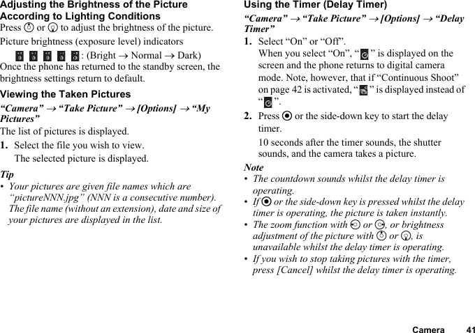 Camera 41Adjusting the Brightness of the Picture According to Lighting ConditionsPress a or b to adjust the brightness of the picture.Picture brightness (exposure level) indicators    : (Bright → Normal → Dark)Once the phone has returned to the standby screen, the brightness settings return to default.Viewing the Taken Pictures“Camera” → “Take Picture” → [Options] → “My Pictures”The list of pictures is displayed.1. Select the file you wish to view.The selected picture is displayed.Tip• Your pictures are given file names which are “pictureNNN.jpg” (NNN is a consecutive number).The file name (without an extension), date and size of your pictures are displayed in the list.Using the Timer (Delay Timer)“Camera” → “Take Picture” → [Options] → “Delay Timer”1. Select “On” or “Off”.When you select “On”, “ ” is displayed on the screen and the phone returns to digital camera mode. Note, however, that if “Continuous Shoot” on page 42 is activated, “ ” is displayed instead of “”.2.Press e or the side-down key to start the delay timer.10 seconds after the timer sounds, the shutter sounds, and the camera takes a picture.Note• The countdown sounds whilst the delay timer is operating.•If e or the side-down key is pressed whilst the delay timer is operating, the picture is taken instantly.• The zoom function with c or d, or brightness adjustment of the picture with a or b, is unavailable whilst the delay timer is operating.• If you wish to stop taking pictures with the timer, press [Cancel] whilst the delay timer is operating.