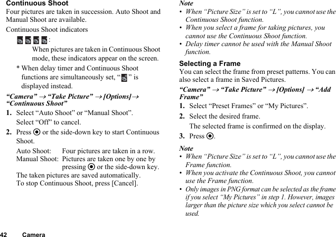 42 CameraContinuous ShootFour pictures are taken in succession. Auto Shoot and Manual Shoot are available.Continuous Shoot indicators“Camera” → “Take Picture” → [Options]→ “Continuous Shoot”1. Select “Auto Shoot” or “Manual Shoot”.Select “Off” to cancel.2. Press e or the side-down key to start Continuous Shoot.Auto Shoot: Four pictures are taken in a row.Manual Shoot: Pictures are taken one by one by pressing e or the side-down key.The taken pictures are saved automatically.To stop Continuous Shoot, press [Cancel].Note• When “Picture Size” is set to “L”, you cannot use the Continuous Shoot function.• When you select a frame for taking pictures, you cannot use the Continuous Shoot function.• Delay timer cannot be used with the Manual Shoot function.Selecting a FrameYou can select the frame from preset patterns. You can also select a frame in Saved Pictures.“Camera” → “Take Picture” → [Options] → “Add Frame”1. Select “Preset Frames” or “My Pictures”.2. Select the desired frame.The selected frame is confirmed on the display.3. Press e.Note• When “Picture Size” is set to “L”, you cannot use the Frame function.• When you activate the Continuous Shoot, you cannot use the Frame function.•Only images in PNG format can be selected as the frame if you select “My Pictures” in step 1. However, images larger than the picture size which you select cannot be used.:When pictures are taken in Continuous Shoot mode, these indicators appear on the screen.* When delay timer and Continuous Shoot functions are simultaneously set, “ ” is displayed instead.