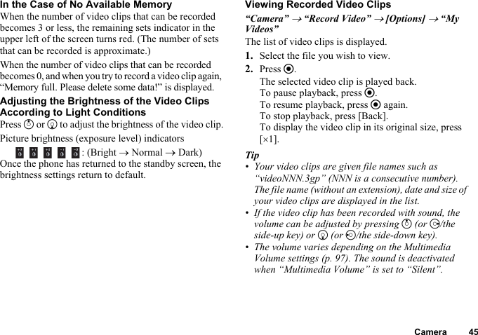 Camera 45In the Case of No Available MemoryWhen the number of video clips that can be recorded becomes 3 or less, the remaining sets indicator in the upper left of the screen turns red. (The number of sets that can be recorded is approximate.)When the number of video clips that can be recorded becomes 0, and when you try to record a video clip again, “Memory full. Please delete some data!” is displayed.Adjusting the Brightness of the Video Clips According to Light ConditionsPress a or b to adjust the brightness of the video clip.Picture brightness (exposure level) indicators    : (Bright → Normal → Dark)Once the phone has returned to the standby screen, the brightness settings return to default.Viewing Recorded Video Clips“Camera” → “Record Video” → [Options] → “My Videos”The list of video clips is displayed.1. Select the file you wish to view.2. Press e.The selected video clip is played back.To pause playback, press e.To resume playback, press e again.To stop playback, press [Back].To display the video clip in its original size, press [×1].Tip• Your video clips are given file names such as “videoNNN.3gp” (NNN is a consecutive number). The file name (without an extension), date and size of your video clips are displayed in the list.• If the video clip has been recorded with sound, the volume can be adjusted by pressing a (or d/the side-up key) or b (or c/the side-down key).• The volume varies depending on the Multimedia Volume settings (p. 97). The sound is deactivated when “Multimedia Volume” is set to “Silent”.