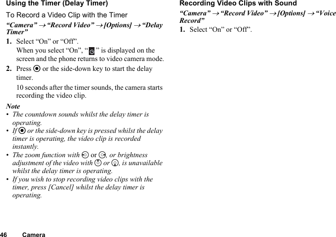 46 CameraUsing the Timer (Delay Timer)To Record a Video Clip with the Timer“Camera” → “Record Video” → [Options] → “Delay Timer”1. Select “On” or “Off”.When you select “On”, “ ” is displayed on the screen and the phone returns to video camera mode.2. Press e or the side-down key to start the delay timer.10 seconds after the timer sounds, the camera starts recording the video clip.Note• The countdown sounds whilst the delay timer is operating.•If e or the side-down key is pressed whilst the delay timer is operating, the video clip is recorded instantly.• The zoom function with c or d, or brightness adjustment of the video with a or b, is unavailable whilst the delay timer is operating.• If you wish to stop recording video clips with the timer, press [Cancel] whilst the delay timer is operating.Recording Video Clips with Sound“Camera” → “Record Video” → [Options] → “Voice Record”1. Select “On” or “Off”.