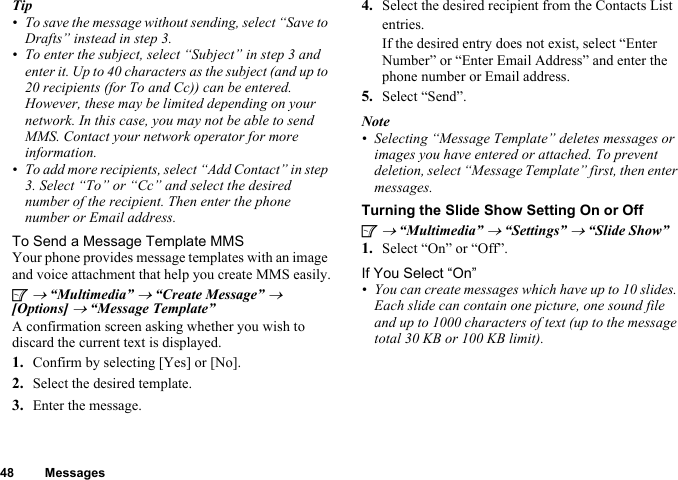 48 MessagesTip• To save the message without sending, select “Save to Drafts” instead in step 3.• To enter the subject, select “Subject” in step 3 and enter it. Up to 40 characters as the subject (and up to 20 recipients (for To and Cc)) can be entered. However, these may be limited depending on your network. In this case, you may not be able to send MMS. Contact your network operator for more information.• To add more recipients, select “Add Contact” in step 3. Select “To” or “Cc” and select the desired number of the recipient. Then enter the phone number or Email address.To Send a Message Template MMSYour phone provides message templates with an image and voice attachment that help you create MMS easily.A → “Multimedia” → “Create Message” → [Options] → “Message Template”A confirmation screen asking whether you wish to discard the current text is displayed.1. Confirm by selecting [Yes] or [No].2. Select the desired template.3. Enter the message.4. Select the desired recipient from the Contacts List entries.If the desired entry does not exist, select “Enter Number” or “Enter Email Address” and enter the phone number or Email address.5. Select “Send”.Note• Selecting “Message Template” deletes messages or images you have entered or attached. To prevent deletion, select “Message Template” first, then enter messages.Turning the Slide Show Setting On or OffA → “Multimedia” → “Settings” → “Slide Show”1. Select “On” or “Off”.If You Select “On”• You can create messages which have up to 10 slides. Each slide can contain one picture, one sound file and up to 1000 characters of text (up to the message total 30 KB or 100 KB limit).