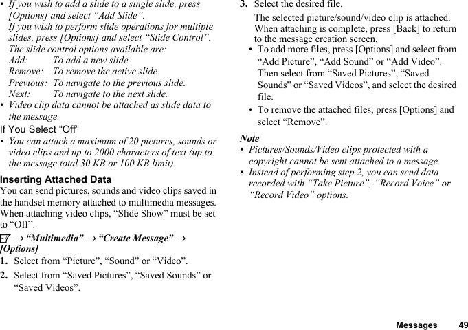 Messages 49• If you wish to add a slide to a single slide, press [Options] and select “Add Slide”. If you wish to perform slide operations for multiple slides, press [Options] and select “Slide Control”.The slide control options available are:Add: To add a new slide.Remove: To remove the active slide.Previous: To navigate to the previous slide.Next: To navigate to the next slide.• Video clip data cannot be attached as slide data to the message.If You Select “Off”• You can attach a maximum of 20 pictures, sounds or video clips and up to 2000 characters of text (up to the message total 30 KB or 100 KB limit).Inserting Attached DataYou can send pictures, sounds and video clips saved in the handset memory attached to multimedia messages. When attaching video clips, “Slide Show” must be set to “Off”.A → “Multimedia” → “Create Message” → [Options]1. Select from “Picture”, “Sound” or “Video”.2. Select from “Saved Pictures”, “Saved Sounds” or “Saved Videos”.3. Select the desired file.The selected picture/sound/video clip is attached.When attaching is complete, press [Back] to return to the message creation screen.• To add more files, press [Options] and select from “Add Picture”, “Add Sound” or “Add Video”. Then select from “Saved Pictures”, “Saved Sounds” or “Saved Videos”, and select the desired file.• To remove the attached files, press [Options] and select “Remove”.Note• Pictures/Sounds/Video clips protected with a copyright cannot be sent attached to a message.• Instead of performing step 2, you can send data recorded with “Take Picture”, “Record Voice” or “Record Video” options.