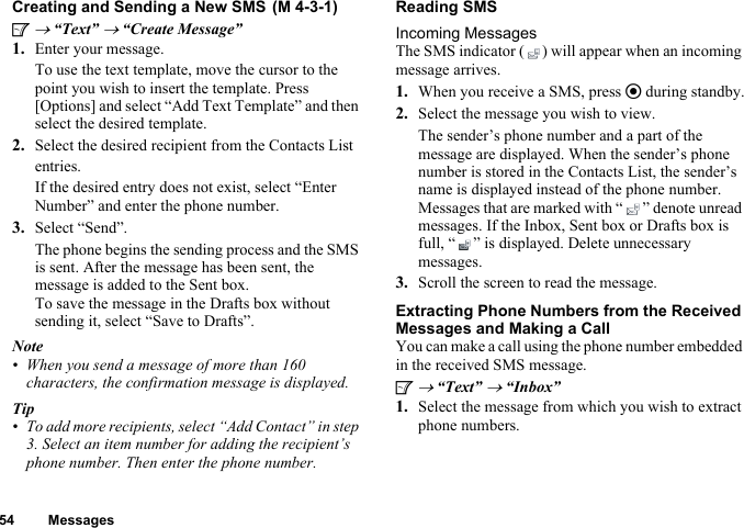 54 MessagesCreating and Sending a New SMSA → “Text” → “Create Message”1. Enter your message.To use the text template, move the cursor to the point you wish to insert the template. Press [Options] and select “Add Text Template” and then select the desired template.2. Select the desired recipient from the Contacts List entries.If the desired entry does not exist, select “Enter Number” and enter the phone number.3. Select “Send”.The phone begins the sending process and the SMS is sent. After the message has been sent, the message is added to the Sent box.To save the message in the Drafts box without sending it, select “Save to Drafts”.Note• When you send a message of more than 160 characters, the confirmation message is displayed.Tip• To add more recipients, select “Add Contact” in step 3. Select an item number for adding the recipient’s phone number. Then enter the phone number.Reading SMSIncoming MessagesThe SMS indicator ( ) will appear when an incoming message arrives.1. When you receive a SMS, press e during standby.2. Select the message you wish to view.The sender’s phone number and a part of the message are displayed. When the sender’s phone number is stored in the Contacts List, the sender’s name is displayed instead of the phone number.Messages that are marked with “ ” denote unread messages. If the Inbox, Sent box or Drafts box is full, “ ” is displayed. Delete unnecessary messages.3. Scroll the screen to read the message.Extracting Phone Numbers from the Received Messages and Making a CallYou can make a call using the phone number embedded in the received SMS message.A → “Text” → “Inbox”1. Select the message from which you wish to extract phone numbers. (M 4-3-1)