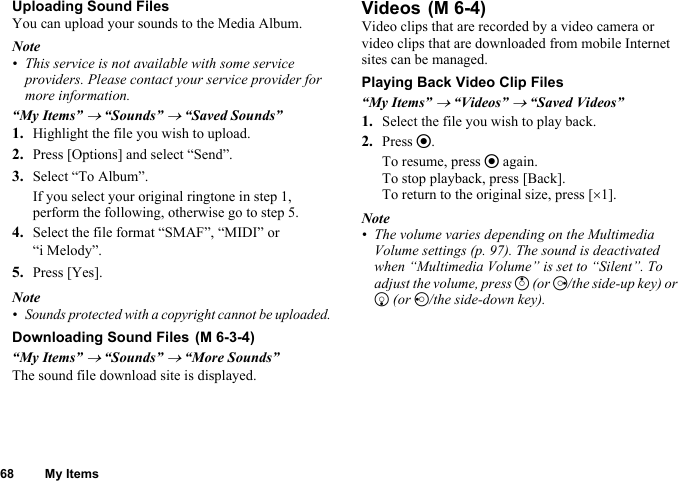 68 My ItemsUploading Sound FilesYou can upload your sounds to the Media Album.Note• This service is not available with some service providers. Please contact your service provider for more information.“My Items” → “Sounds” → “Saved Sounds”1. Highlight the file you wish to upload.2. Press [Options] and select “Send”.3. Select “To Album”.If you select your original ringtone in step 1, perform the following, otherwise go to step 5.4. Select the file format “SMAF”, “MIDI” or “i Melody”.5. Press [Yes].Note•Sounds protected with a copyright cannot be uploaded.Downloading Sound Files“My Items” → “Sounds” → “More Sounds”The sound file download site is displayed.VideosVideo clips that are recorded by a video camera or video clips that are downloaded from mobile Internet sites can be managed.Playing Back Video Clip Files“My Items” → “Videos” → “Saved Videos”1. Select the file you wish to play back.2. Press e.To resume, press e again.To stop playback, press [Back].To return to the original size, press [×1].Note• The volume varies depending on the Multimedia Volume settings (p. 97). The sound is deactivated when “Multimedia Volume” is set to “Silent”. To adjust the volume, press a (or d/the side-up key) or b (or c/the side-down key). (M 6-3-4) (M 6-4)