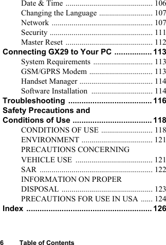 6 Table of ContentsDate &amp; Time ............................................ 106Changing the Language ........................... 107Network ................................................... 107Security .................................................... 111Master Reset ............................................ 112Connecting GX29 to Your PC ................. 113System Requirements .............................. 113GSM/GPRS Modem ................................ 113Handset Manager ..................................... 114Software Installation ............................... 114Troubleshooting ...................................... 116Safety Precautions and Conditions of Use .................................... 118CONDITIONS OF USE .......................... 118ENVIRONMENT .................................... 121PRECAUTIONS CONCERNING VEHICLE USE ....................................... 121SAR ......................................................... 122INFORMATION ON PROPER DISPOSAL .............................................. 123PRECAUTIONS FOR USE IN USA ...... 124Index ......................................................... 126