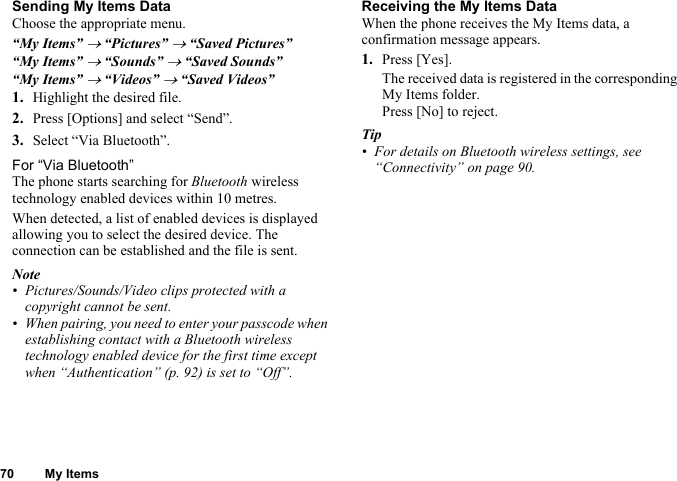 70 My ItemsSending My Items DataChoose the appropriate menu.“My Items” → “Pictures” → “Saved Pictures”“My Items” → “Sounds” → “Saved Sounds”“My Items” → “Videos” → “Saved Videos”1. Highlight the desired file.2. Press [Options] and select “Send”.3. Select “Via Bluetooth”.For “Via Bluetooth”The phone starts searching for Bluetooth wireless technology enabled devices within 10 metres.When detected, a list of enabled devices is displayed allowing you to select the desired device. The connection can be established and the file is sent.Note• Pictures/Sounds/Video clips protected with a copyright cannot be sent.• When pairing, you need to enter your passcode when establishing contact with a Bluetooth wireless technology enabled device for the first time except when “Authentication” (p. 92) is set to “Off”.Receiving the My Items DataWhen the phone receives the My Items data, a confirmation message appears.1. Press [Yes].The received data is registered in the corresponding My Items folder.Press [No] to reject.Tip• For details on Bluetooth wireless settings, see “Connectivity” on page 90.
