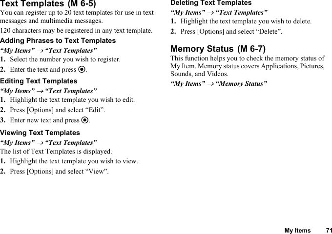 My Items 71Text TemplatesYou can register up to 20 text templates for use in text messages and multimedia messages.120 characters may be registered in any text template.Adding Phrases to Text Templates“My Items” → “Text Templates”1. Select the number you wish to register.2. Enter the text and press e.Editing Text Templates“My Items” → “Text Templates”1. Highlight the text template you wish to edit.2. Press [Options] and select “Edit”.3. Enter new text and press e.Viewing Text Templates“My Items” → “Text Templates”The list of Text Templates is displayed.1. Highlight the text template you wish to view.2. Press [Options] and select “View”.Deleting Text Templates“My Items” → “Text Templates”1. Highlight the text template you wish to delete.2. Press [Options] and select “Delete”.Memory StatusThis function helps you to check the memory status of My Item. Memory status covers Applications, Pictures, Sounds, and Videos.“My Items” → “Memory Status” (M 6-5) (M 6-7)