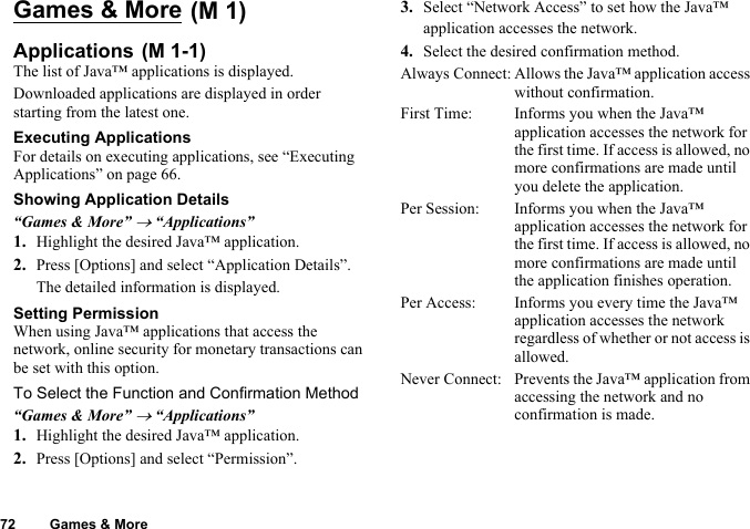 72 Games &amp; MoreGames &amp; MoreApplicationsThe list of Java™ applications is displayed.Downloaded applications are displayed in order starting from the latest one.Executing ApplicationsFor details on executing applications, see “Executing Applications” on page 66.Showing Application Details“Games &amp; More” → “Applications”1. Highlight the desired Java™ application.2. Press [Options] and select “Application Details”.The detailed information is displayed.Setting PermissionWhen using Java™ applications that access the network, online security for monetary transactions can be set with this option.To Select the Function and Confirmation Method“Games &amp; More” → “Applications”1. Highlight the desired Java™ application.2. Press [Options] and select “Permission”.3. Select “Network Access” to set how the Java™ application accesses the network.4. Select the desired confirmation method.Always Connect: Allows the Java™ application access without confirmation.First Time: Informs you when the Java™ application accesses the network for the first time. If access is allowed, no more confirmations are made until you delete the application.Per Session: Informs you when the Java™ application accesses the network for the first time. If access is allowed, no more confirmations are made until the application finishes operation.Per Access: Informs you every time the Java™ application accesses the network regardless of whether or not access is allowed.Never Connect: Prevents the Java™ application from accessing the network and no confirmation is made. (M 1) (M 1-1)