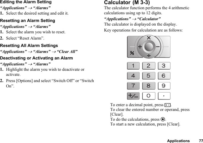 Applications 77Editing the Alarm Setting“Applications” → “Alarms”1. Select the desired setting and edit it.Resetting an Alarm Setting“Applications” → “Alarms”1. Select the alarm you wish to reset.2. Select “Reset Alarm”.Resetting All Alarm Settings“Applications” → “Alarms” → “Clear All”Deactivating or Activating an Alarm“Applications” → “Alarms”1. Highlight the alarm you wish to deactivate or activate.2. Press [Options] and select “Switch Off” or “Switch On”.CalculatorThe calculator function performs the 4 arithmetic calculations using up to 12 digits.“Applications” → “Calculator”The calculator is displayed on the display.Key operations for calculation are as follows:To enter a decimal point, press R.To clear the entered number or operand, press [Clear].To do the calculations, press e.To start a new calculation, press [Clear]. (M 3-3)