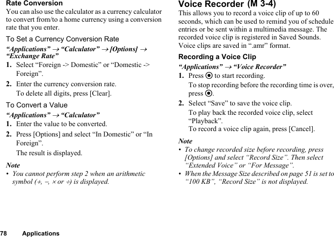 78 ApplicationsRate ConversionYou can also use the calculator as a currency calculator to convert from/to a home currency using a conversion rate that you enter.To Set a Currency Conversion Rate“Applications” → “Calculator” → [Options] → “Exchange Rate”1. Select “Foreign -&gt; Domestic” or “Domestic -&gt; Foreign”.2. Enter the currency conversion rate.To delete all digits, press [Clear].To Convert a Value“Applications” → “Calculator”1. Enter the value to be converted.2. Press [Options] and select “In Domestic” or “In Foreign”.The result is displayed.Note• You cannot perform step 2 when an arithmetic symbol (+, −, × or ÷) is displayed.Voice RecorderThis allows you to record a voice clip of up to 60 seconds, which can be used to remind you of schedule entries or be sent within a multimedia message. The recorded voice clip is registered in Saved Sounds. Voice clips are saved in “.amr” format.Recording a Voice Clip“Applications” → “Voice Recorder”1. Press e to start recording.To stop recording before the recording time is over, press e.2. Select “Save” to save the voice clip.To play back the recorded voice clip, select “Playback”.To record a voice clip again, press [Cancel].Note• To change recorded size before recording, press [Options] and select “Record Size”. Then select “Extended Voice” or “For Message”.• When the Message Size described on page 51 is set to “100 KB”, “Record Size” is not displayed. (M 3-4)