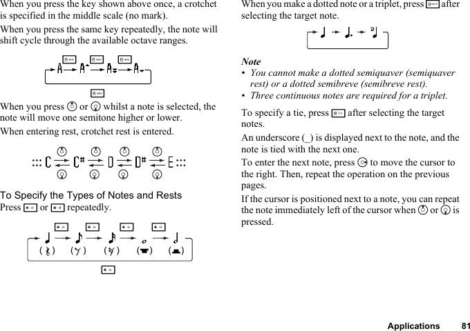 Applications 81When you press the key shown above once, a crotchet is specified in the middle scale (no mark).When you press the same key repeatedly, the note will shift cycle through the available octave ranges.When you press a or b whilst a note is selected, the note will move one semitone higher or lower.When entering rest, crotchet rest is entered.To Specify the Types of Notes and RestsPress P or R repeatedly.When you make a dotted note or a triplet, press O after selecting the target note.Note• You cannot make a dotted semiquaver (semiquaver rest) or a dotted semibreve (semibreve rest).• Three continuous notes are required for a triplet.To specify a tie, press N after selecting the target notes.An underscore (_) is displayed next to the note, and the note is tied with the next one.To enter the next note, press d to move the cursor to the right. Then, repeat the operation on the previous pages.If the cursor is positioned next to a note, you can repeat the note immediately left of the cursor when a or b is pressed.LLLL(    ) (    ) (    ) (    ) (    )PP PPP