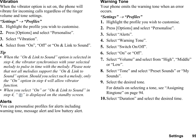 Settings 95VibrationWhen the vibrator option is set on, the phone will vibrate for incoming calls regardless of the ringer volume and tone settings.“Settings” → “Profiles”1. Highlight the profile you wish to customise.2. Press [Options] and select “Personalise”.3. Select “Vibration”.4. Select from “On”, “Off” or “On &amp; Link to Sound”.Tip• When the “On &amp; Link to Sound” option is selected in step 4, the vibrator synchronises with your selected melody to pulse in time with the melody. Please note that not all melodies support the “On &amp; Link to Sound” option. Should you select such a melody, only the “On” option in step 4 will allow vibrator function.• When you select “On” or “On &amp; Link to Sound” in step 4, “ ” is displayed on the standby screen.AlertsYou can personalise profiles for alerts including warning tone, message alert and low battery alert.Warning ToneYour phone emits the warning tone when an error occurs.“Settings” → “Profiles”1. Highlight the profile you wish to customise.2. Press [Options] and select “Personalise”.3. Select “Alerts”.4. Select “Warning Tone”.5. Select “Switch On/Off”.6. Select “On” or “Off”.7. Select “Volume” and select from “High”, “Middle” or “Low”.8. Select “Tone” and select “Preset Sounds” or “My Sounds”.9. Select the desired tone.For details on selecting a tone, see “Assigning Ringtone” on page 94.10.Select “Duration” and select the desired time.