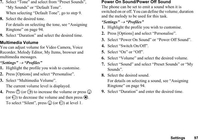 Settings 977. Select “Tone” and select from “Preset Sounds”, “My Sounds” or “Default Tone”.When selecting “Default Tone”, go to step 9.8. Select the desired tone.For details on selecting the tone, see “Assigning Ringtone” on page 94.9. Select “Duration” and select the desired time.Multimedia VolumeYou can adjust volume for Video Camera, Voice Recorder, Melody Editor, My Items, browser and multimedia messages.“Settings” → “Profiles”1. Highlight the profile you wish to customise.2. Press [Options] and select “Personalise”.3. Select “Multimedia Volume”.The current volume level is displayed.4. Press a (or d) to increase the volume or press b (or c) to decrease the volume and then press e.To select “Silent”, press b (or c) at level 1.Power On Sound/Power Off SoundThe phone can be set to emit a sound when it is switched on or off. You can define the volume, duration and the melody to be used for this task.“Settings” → “Profiles”1. Highlight the profile you wish to customise.2. Press [Options] and select “Personalise”.3. Select “Power On Sound” or “Power Off Sound”.4. Select “Switch On/Off”.5. Select “On” or “Off”.6. Select “Volume” and select the desired volume.7. Select “Sound” and select “Preset Sounds” or “My Sounds”.8. Select the desired sound.For details on selecting a sound, see “Assigning Ringtone” on page 94.9. Select “Duration” and enter the desired time.