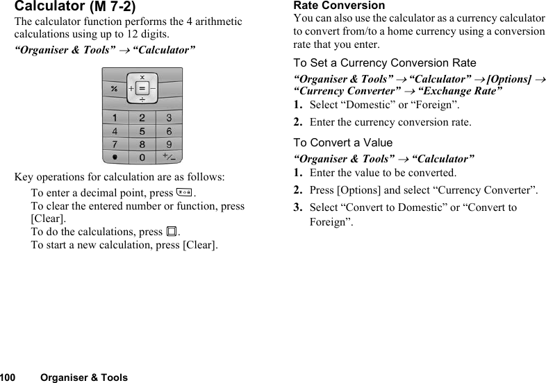 100 Organiser &amp; ToolsCalculatorThe calculator function performs the 4 arithmetic calculations using up to 12 digits.“Organiser &amp; Tools” → “Calculator”Key operations for calculation are as follows:To enter a decimal point, press P.To clear the entered number or function, press [Clear].To do the calculations, press B.To start a new calculation, press [Clear].Rate ConversionYou can also use the calculator as a currency calculator to convert from/to a home currency using a conversion rate that you enter.To Set a Currency Conversion Rate“Organiser &amp; Tools” → “Calculator” → [Options] → “Currency Converter” → “Exchange Rate”1. Select “Domestic” or “Foreign”.2. Enter the currency conversion rate.To Convert a Value“Organiser &amp; Tools” → “Calculator”1. Enter the value to be converted.2. Press [Options] and select “Currency Converter”.3. Select “Convert to Domestic” or “Convert to Foreign”. (M 7-2)