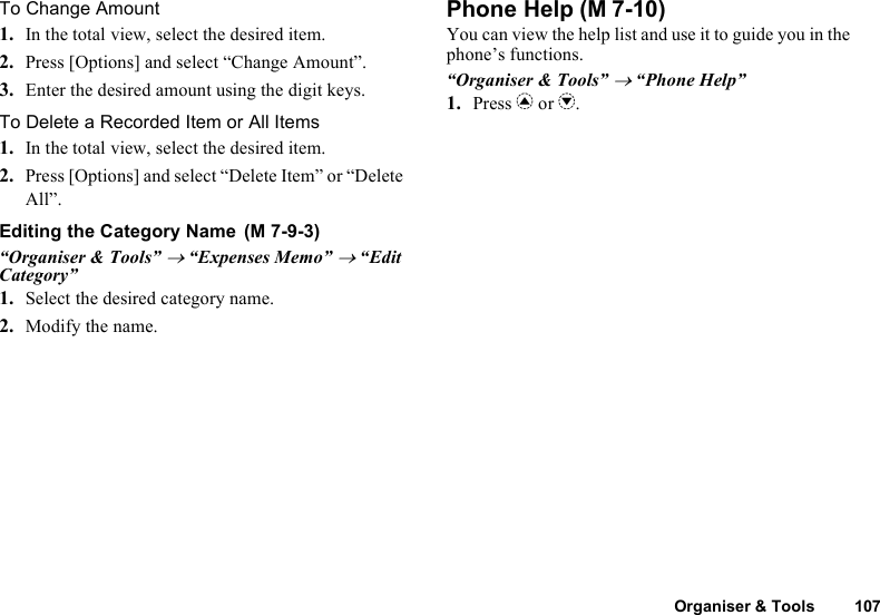 Organiser &amp; Tools 107To Change Amount1. In the total view, select the desired item.2. Press [Options] and select “Change Amount”.3. Enter the desired amount using the digit keys.To Delete a Recorded Item or All Items1. In the total view, select the desired item.2. Press [Options] and select “Delete Item” or “Delete All”.Editing the Category Name“Organiser &amp; Tools” → “Expenses Memo” → “Edit Category”1. Select the desired category name.2. Modify the name.Phone HelpYou can view the help list and use it to guide you in the phone’s functions.“Organiser &amp; Tools” → “Phone Help”1. Press a or b. (M 7-9-3) (M 7-10)