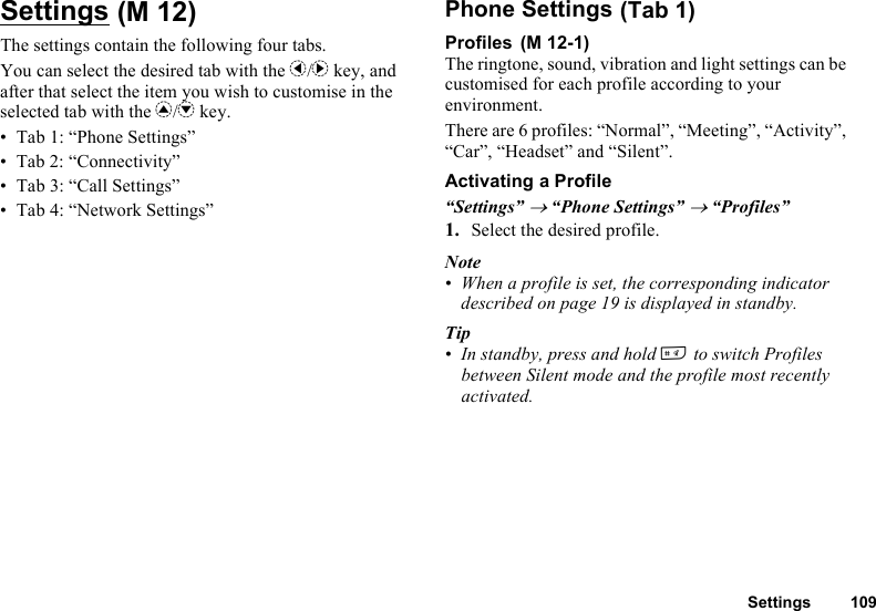 Settings 109SettingsThe settings contain the following four tabs.You can select the desired tab with the c/d key, and after that select the item you wish to customise in the selected tab with the a/b key.• Tab 1: “Phone Settings”• Tab 2: “Connectivity”• Tab 3: “Call Settings”• Tab 4: “Network Settings”Phone SettingsProfilesThe ringtone, sound, vibration and light settings can be customised for each profile according to your environment.There are 6 profiles: “Normal”, “Meeting”, “Activity”, “Car”, “Headset” and “Silent”.Activating a Profile“Settings” → “Phone Settings” → “Profiles”1. Select the desired profile.Note• When a profile is set, the corresponding indicator described on page 19 is displayed in standby.Tip• In standby, press and hold R to switch Profiles between Silent mode and the profile most recently activated. (M 12)  (Tab 1) (M 12-1)