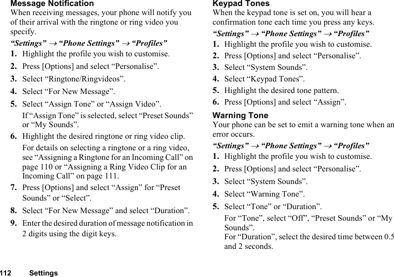 112 SettingsMessage NotificationWhen receiving messages, your phone will notify you of their arrival with the ringtone or ring video you specify.“Settings” → “Phone Settings” → “Profiles”1. Highlight the profile you wish to customise.2. Press [Options] and select “Personalise”.3. Select “Ringtone/Ringvideos”.4. Select “For New Message”.5. Select “Assign Tone” or “Assign Video”.If “Assign Tone” is selected, select “Preset Sounds” or “My Sounds”.6. Highlight the desired ringtone or ring video clip.For details on selecting a ringtone or a ring video, see “Assigning a Ringtone for an Incoming Call” on page 110 or “Assigning a Ring Video Clip for an Incoming Call” on page 111.7. Press [Options] and select “Assign” for “Preset Sounds” or “Select”.8. Select “For New Message” and select “Duration”.9. Enter the desired duration of message notification in 2 digits using the digit keys.Keypad TonesWhen the keypad tone is set on, you will hear a confirmation tone each time you press any keys.“Settings” → “Phone Settings” → “Profiles”1. Highlight the profile you wish to customise.2. Press [Options] and select “Personalise”.3. Select “System Sounds”.4. Select “Keypad Tones”.5. Highlight the desired tone pattern.6. Press [Options] and select “Assign”.Warning ToneYour phone can be set to emit a warning tone when an error occurs.“Settings” → “Phone Settings” → “Profiles”1. Highlight the profile you wish to customise.2. Press [Options] and select “Personalise”.3. Select “System Sounds”.4. Select “Warning Tone”.5. Select “Tone” or “Duration”.For “Tone”, select “Off”, “Preset Sounds” or “My Sounds”.For “Duration”, select the desired time between 0.5 and 2 seconds.
