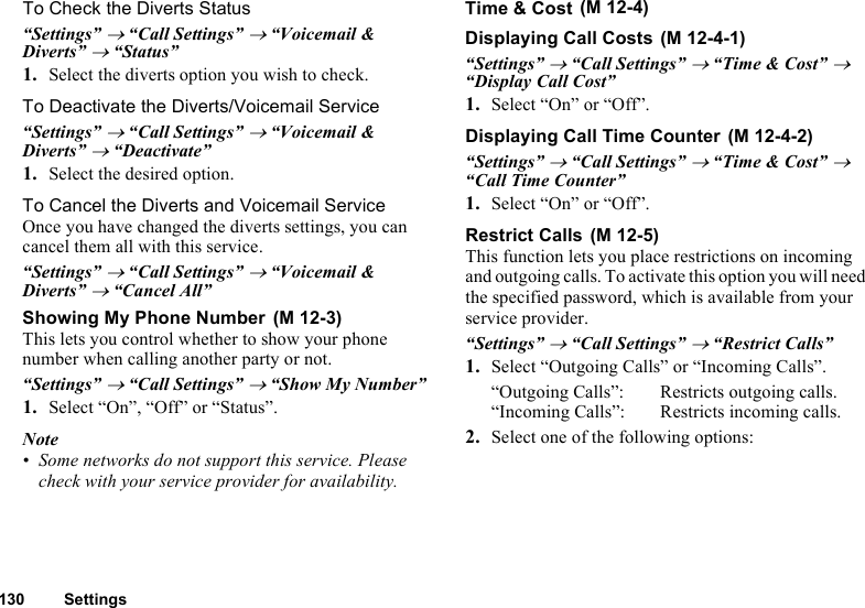 130 SettingsTo Check the Diverts Status“Settings” → “Call Settings” → “Voicemail &amp; Diverts” → “Status”1. Select the diverts option you wish to check.To Deactivate the Diverts/Voicemail Service“Settings” → “Call Settings” → “Voicemail &amp; Diverts” → “Deactivate”1. Select the desired option.To Cancel the Diverts and Voicemail ServiceOnce you have changed the diverts settings, you can cancel them all with this service.“Settings” → “Call Settings” → “Voicemail &amp; Diverts” → “Cancel All”Showing My Phone NumberThis lets you control whether to show your phone number when calling another party or not.“Settings” → “Call Settings” → “Show My Number”1. Select “On”, “Off” or “Status”.Note• Some networks do not support this service. Please check with your service provider for availability.Time &amp; CostDisplaying Call Costs“Settings” → “Call Settings” → “Time &amp; Cost” → “Display Call Cost”1. Select “On” or “Off”.Displaying Call Time Counter“Settings” → “Call Settings” → “Time &amp; Cost” → “Call Time Counter”1. Select “On” or “Off”.Restrict CallsThis function lets you place restrictions on incoming and outgoing calls. To activate this option you will need the specified password, which is available from your service provider.“Settings” → “Call Settings” → “Restrict Calls”1. Select “Outgoing Calls” or “Incoming Calls”.“Outgoing Calls”: Restricts outgoing calls.“Incoming Calls”: Restricts incoming calls.2. Select one of the following options: (M 12-3) (M 12-4) (M 12-4-1) (M 12-4-2) (M 12-5)