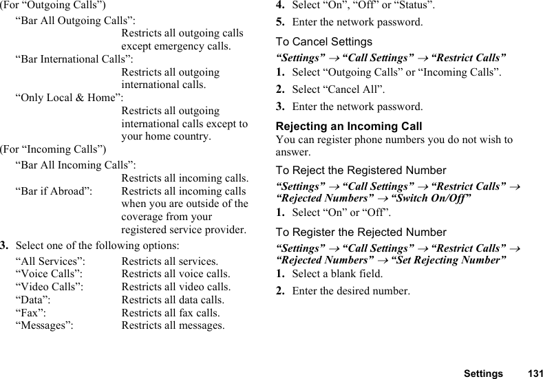 Settings 131(For “Outgoing Calls”)“Bar All Outgoing Calls”:Restricts all outgoing calls except emergency calls.“Bar International Calls”:Restricts all outgoing international calls.“Only Local &amp; Home”:Restricts all outgoing international calls except to your home country.(For “Incoming Calls”)“Bar All Incoming Calls”:Restricts all incoming calls.“Bar if Abroad”:  Restricts all incoming calls when you are outside of the coverage from your registered service provider.3. Select one of the following options:“All Services”:  Restricts all services.“Voice Calls”:  Restricts all voice calls.“Video Calls”: Restricts all video calls.“Data”: Restricts all data calls.“Fax”:  Restricts all fax calls.“Messages”: Restricts all messages.4. Select “On”, “Off” or “Status”.5. Enter the network password.To Cancel Settings“Settings” → “Call Settings” → “Restrict Calls”1. Select “Outgoing Calls” or “Incoming Calls”.2. Select “Cancel All”.3. Enter the network password.Rejecting an Incoming CallYou can register phone numbers you do not wish to answer.To Reject the Registered Number“Settings” → “Call Settings” → “Restrict Calls” → “Rejected Numbers” → “Switch On/Off”1. Select “On” or “Off”.To Register the Rejected Number“Settings” → “Call Settings” → “Restrict Calls” → “Rejected Numbers” → “Set Rejecting Number”1. Select a blank field.2. Enter the desired number.