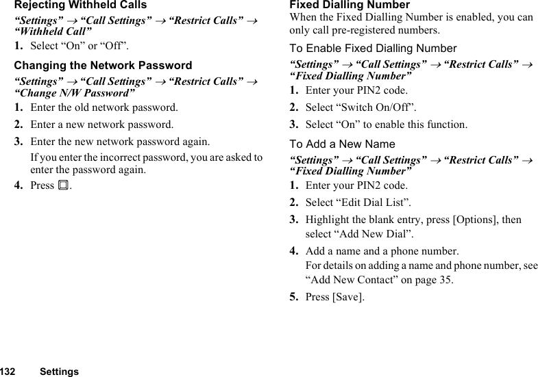 132 SettingsRejecting Withheld Calls“Settings” → “Call Settings” → “Restrict Calls” → “Withheld Call” 1. Select “On” or “Off”.Changing the Network Password“Settings” → “Call Settings” → “Restrict Calls” → “Change N/W Password”1. Enter the old network password.2. Enter a new network password.3. Enter the new network password again.If you enter the incorrect password, you are asked to enter the password again.4. Press B.Fixed Dialling NumberWhen the Fixed Dialling Number is enabled, you can only call pre-registered numbers.To Enable Fixed Dialling Number“Settings” → “Call Settings” → “Restrict Calls” → “Fixed Dialling Number” 1. Enter your PIN2 code.2. Select “Switch On/Off”.3. Select “On” to enable this function.To Add a New Name“Settings” → “Call Settings” → “Restrict Calls” → “Fixed Dialling Number” 1. Enter your PIN2 code.2. Select “Edit Dial List”.3. Highlight the blank entry, press [Options], then select “Add New Dial”.4. Add a name and a phone number.For details on adding a name and phone number, see “Add New Contact” on page 35.5. Press [Save].