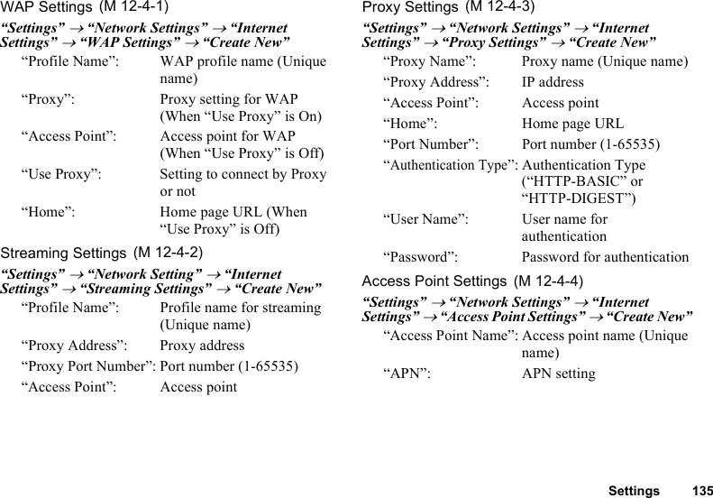 Settings 135WAP Settings“Settings” → “Network Settings” → “Internet Settings” → “WAP Settings” → “Create New”“Profile Name”:  WAP profile name (Unique name)“Proxy”:  Proxy setting for WAP (When “Use Proxy” is On)“Access Point”: Access point for WAP (When “Use Proxy” is Off)“Use Proxy”:  Setting to connect by Proxy or not“Home”: Home page URL (When “Use Proxy” is Off)Streaming Settings“Settings” → “Network Setting” → “Internet Settings” → “Streaming Settings” → “Create New”“Profile Name”: Profile name for streaming (Unique name)“Proxy Address”: Proxy address“Proxy Port Number”: Port number (1-65535)“Access Point”: Access pointProxy Settings“Settings” → “Network Settings” → “Internet Settings” → “Proxy Settings” → “Create New”“Proxy Name”:  Proxy name (Unique name)“Proxy Address”: IP address“Access Point”: Access point“Home”: Home page URL“Port Number”: Port number (1-65535)“Authentication Type”: Authentication Type (“HTTP-BASIC” or “HTTP-DIGEST”)“User Name”: User name for authentication“Password”: Password for authenticationAccess Point Settings“Settings” → “Network Settings” → “Internet Settings” → “Access Point Settings” → “Create New”“Access Point Name”: Access point name (Unique name)“APN”: APN setting (M 12-4-1) (M 12-4-2) (M 12-4-3) (M 12-4-4)