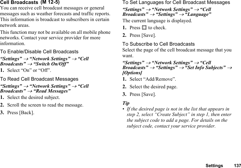 Settings 137Cell BroadcastsYou can receive cell broadcast messages or general messages such as weather forecasts and traffic reports. This information is broadcast to subscribers in certain network areas.This function may not be available on all mobile phone networks. Contact your service provider for more information.To Enable/Disable Cell Broadcasts“Settings” → “Network Settings” → “Cell Broadcasts” → “Switch On/Off”1. Select “On” or “Off”.To Read Cell Broadcast Messages“Settings” → “Network Settings” → “Cell Broadcasts” → “Read Messages”1. Select the desired subject.2. Scroll the screen to read the message.3. Press [Back].To Set Languages for Cell Broadcast Messages“Settings” → “Network Settings” → “Cell Broadcasts” → “Settings” → “Language”The current language is displayed.1. Press B to check.2. Press [Save].To Subscribe to Cell BroadcastsSelect the page of the cell broadcast message that you want.“Settings” → “Network Settings” → “Cell Broadcasts” → “Settings” → “Set Info Subjects” → [Options]1. Select “Add/Remove”.2. Select the desired page.3. Press [Save].Tip• If the desired page is not in the list that appears in step 2, select “Create Subject” in step 1, then enter the subject code to add a page. For details on the subject code, contact your service provider. (M 12-5)