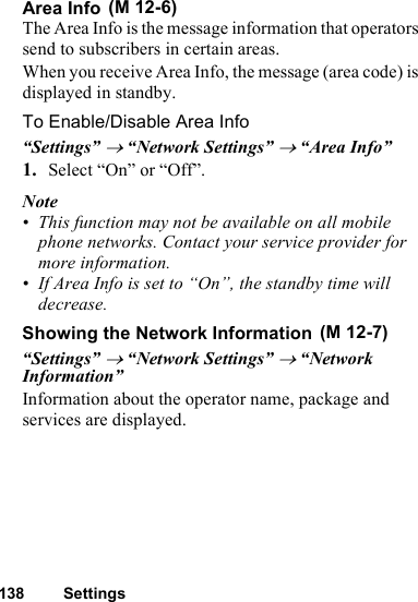 138 SettingsArea InfoThe Area Info is the message information that operators send to subscribers in certain areas.When you receive Area Info, the message (area code) is displayed in standby.To Enable/Disable Area Info“Settings” → “Network Settings” → “Area Info”1. Select “On” or “Off”.Note• This function may not be available on all mobile phone networks. Contact your service provider for more information.• If Area Info is set to “On”, the standby time will decrease.Showing the Network Information“Settings” → “Network Settings” → “Network Information”Information about the operator name, package and services are displayed. (M 12-6) (M 12-7)