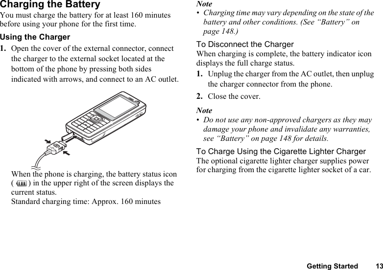 Getting Started 13Charging the BatteryYou must charge the battery for at least 160 minutes before using your phone for the first time.Using the Charger1. Open the cover of the external connector, connect the charger to the external socket located at the bottom of the phone by pressing both sides indicated with arrows, and connect to an AC outlet.When the phone is charging, the battery status icon ( ) in the upper right of the screen displays the current status.Standard charging time: Approx. 160 minutesNote• Charging time may vary depending on the state of the battery and other conditions. (See “Battery” on page 148.)To Disconnect the ChargerWhen charging is complete, the battery indicator icon displays the full charge status.1. Unplug the charger from the AC outlet, then unplug the charger connector from the phone.2. Close the cover.Note• Do not use any non-approved chargers as they may damage your phone and invalidate any warranties, see “Battery” on page 148 for details.To Charge Using the Cigarette Lighter ChargerThe optional cigarette lighter charger supplies power for charging from the cigarette lighter socket of a car.