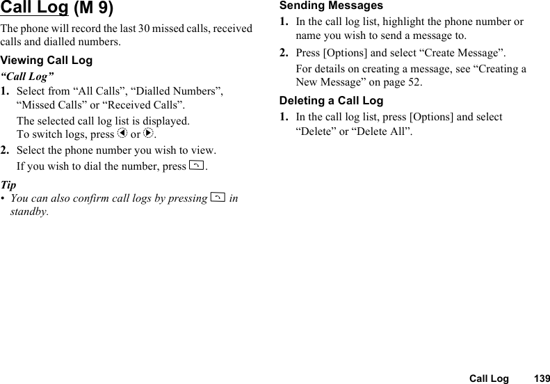 Call Log 139Call LogThe phone will record the last 30 missed calls, received calls and dialled numbers.Viewing Call Log“Call Log”1. Select from “All Calls”, “Dialled Numbers”, “Missed Calls” or “Received Calls”.The selected call log list is displayed.To switch logs, press c or d.2. Select the phone number you wish to view.If you wish to dial the number, press D.Tip• You can also confirm call logs by pressing D in standby.Sending Messages1. In the call log list, highlight the phone number or name you wish to send a message to.2. Press [Options] and select “Create Message”.For details on creating a message, see “Creating a New Message” on page 52.Deleting a Call Log1. In the call log list, press [Options] and select “Delete” or “Delete All”. (M 9)