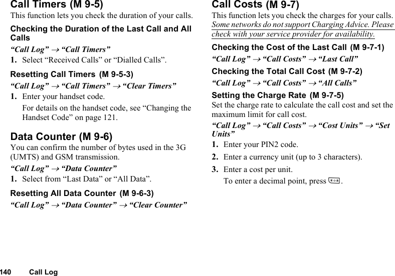 140 Call LogCall TimersThis function lets you check the duration of your calls.Checking the Duration of the Last Call and All Calls“Call Log” → “Call Timers”1. Select “Received Calls” or “Dialled Calls”.Resetting Call Timers“Call Log” → “Call Timers” → “Clear Timers”1. Enter your handset code.For details on the handset code, see “Changing the Handset Code” on page 121.Data CounterYou can confirm the number of bytes used in the 3G (UMTS) and GSM transmission.“Call Log” → “Data Counter”1. Select from “Last Data” or “All Data”.Resetting All Data Counter“Call Log” → “Data Counter” → “Clear Counter”Call CostsThis function lets you check the charges for your calls. Some networks do not support Charging Advice. Please check with your service provider for availability.Checking the Cost of the Last Call“Call Log” → “Call Costs” → “Last Call”Checking the Total Call Cost“Call Log” → “Call Costs” → “All Calls”Setting the Charge RateSet the charge rate to calculate the call cost and set the maximum limit for call cost.“Call Log” → “Call Costs” → “Cost Units” → “Set Units”1. Enter your PIN2 code.2. Enter a currency unit (up to 3 characters).3. Enter a cost per unit.To enter a decimal point, press P. (M 9-5) (M 9-5-3) (M 9-6) (M 9-6-3) (M 9-7) (M 9-7-1) (M 9-7-2) (M 9-7-5)