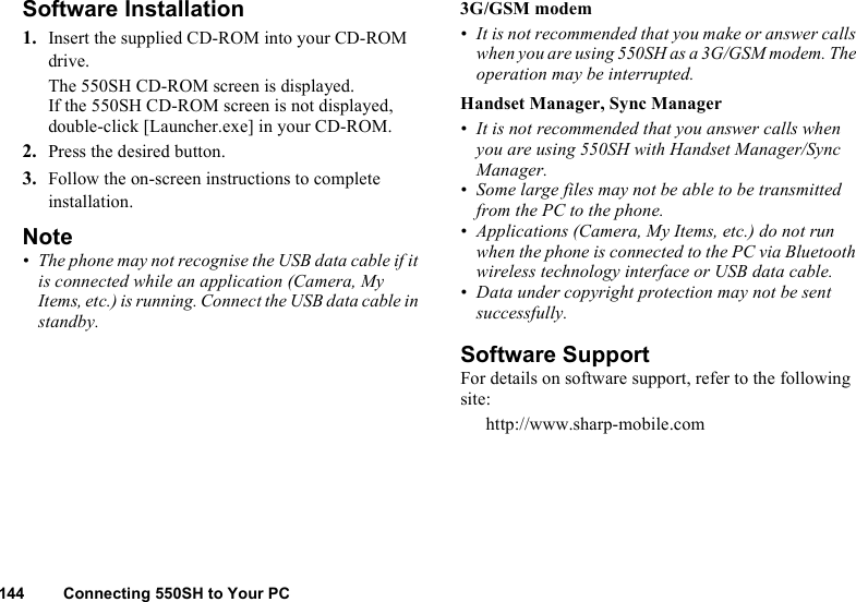 144 Connecting 550SH to Your PCSoftware Installation1. Insert the supplied CD-ROM into your CD-ROM drive.The 550SH CD-ROM screen is displayed.If the 550SH CD-ROM screen is not displayed, double-click [Launcher.exe] in your CD-ROM.2. Press the desired button.3. Follow the on-screen instructions to complete installation.Note• The phone may not recognise the USB data cable if it is connected while an application (Camera, My Items, etc.) is running. Connect the USB data cable in standby.3G/GSM modem• It is not recommended that you make or answer calls when you are using 550SH as a 3G/GSM modem. The operation may be interrupted.Handset Manager, Sync Manager• It is not recommended that you answer calls when you are using 550SH with Handset Manager/Sync Manager.• Some large files may not be able to be transmitted from the PC to the phone.• Applications (Camera, My Items, etc.) do not run when the phone is connected to the PC via Bluetooth wireless technology interface or USB data cable.• Data under copyright protection may not be sent successfully.Software SupportFor details on software support, refer to the following site:http://www.sharp-mobile.com