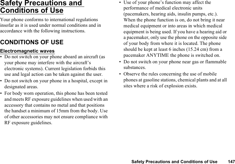 Safety Precautions and Conditions of Use 147Safety Precautions and Conditions of UseYour phone conforms to international regulations insofar as it is used under normal conditions and in accordance with the following instructions.CONDITIONS OF USEElectromagnetic waves• Do not switch on your phone aboard an aircraft (as your phone may interfere with the aircraft’s electronic systems). Current legislation forbids this use and legal action can be taken against the user.• Do not switch on your phone in a hospital, except in designated areas.• For body worn operation, this phone has been tested and meets RF exposure guidelines when used with an accessory that contains no metal and that positions the handset a minimum of 15mm from the body. Use of other accessories may not ensure compliance with RF exposure guidelines.• Use of your phone’s function may affect the performance of medical electronic units (pacemakers, hearing aids, insulin pumps, etc.). When the phone function is on, do not bring it near medical equipment or into areas in which medical equipment is being used. If you have a hearing aid or a pacemaker, only use the phone on the opposite side of your body from where it is located. The phone should be kept at least 6 inches (15.24 cm) from a pacemaker ANYTIME the phone is switched on.• Do not switch on your phone near gas or flammable substances.• Observe the rules concerning the use of mobile phones at gasoline stations, chemical plants and at all sites where a risk of explosion exists.