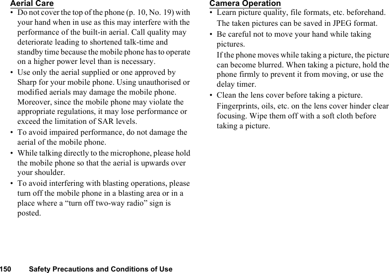 150 Safety Precautions and Conditions of UseAerial Care• Do not cover the top of the phone (p. 10, No. 19) with your hand when in use as this may interfere with the performance of the built-in aerial. Call quality may deteriorate leading to shortened talk-time and standby time because the mobile phone has to operate on a higher power level than is necessary.• Use only the aerial supplied or one approved by Sharp for your mobile phone. Using unauthorised or modified aerials may damage the mobile phone. Moreover, since the mobile phone may violate the appropriate regulations, it may lose performance or exceed the limitation of SAR levels.• To avoid impaired performance, do not damage the aerial of the mobile phone.• While talking directly to the microphone, please hold the mobile phone so that the aerial is upwards over your shoulder.• To avoid interfering with blasting operations, please turn off the mobile phone in a blasting area or in a place where a “turn off two-way radio” sign is posted.Camera Operation• Learn picture quality, file formats, etc. beforehand.The taken pictures can be saved in JPEG format.• Be careful not to move your hand while taking pictures.If the phone moves while taking a picture, the picture can become blurred. When taking a picture, hold the phone firmly to prevent it from moving, or use the delay timer.• Clean the lens cover before taking a picture.Fingerprints, oils, etc. on the lens cover hinder clear focusing. Wipe them off with a soft cloth before taking a picture.