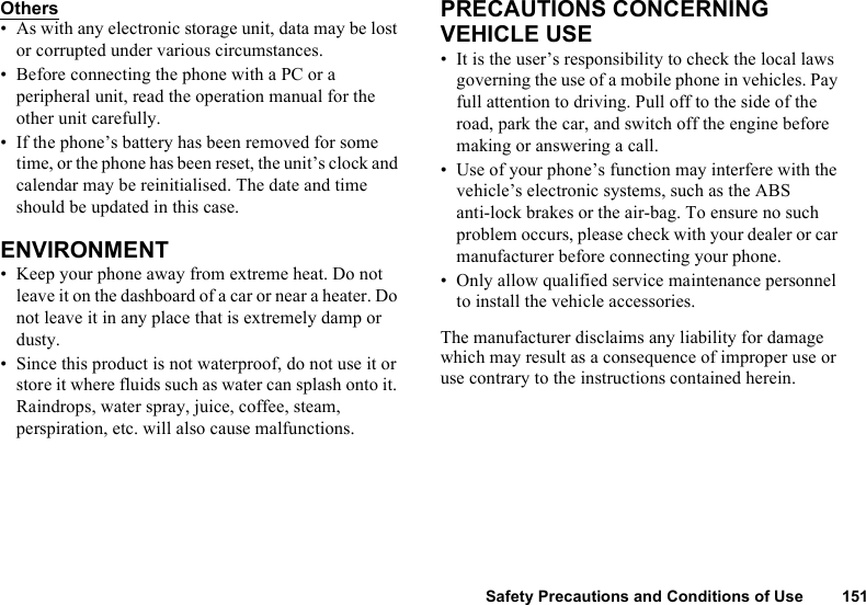 Safety Precautions and Conditions of Use 151Others• As with any electronic storage unit, data may be lost or corrupted under various circumstances.• Before connecting the phone with a PC or a peripheral unit, read the operation manual for the other unit carefully.• If the phone’s battery has been removed for some time, or the phone has been reset, the unit’s clock and calendar may be reinitialised. The date and time should be updated in this case.ENVIRONMENT• Keep your phone away from extreme heat. Do not leave it on the dashboard of a car or near a heater. Do not leave it in any place that is extremely damp or dusty.• Since this product is not waterproof, do not use it or store it where fluids such as water can splash onto it. Raindrops, water spray, juice, coffee, steam, perspiration, etc. will also cause malfunctions.PRECAUTIONS CONCERNING VEHICLE USE• It is the user’s responsibility to check the local laws governing the use of a mobile phone in vehicles. Pay full attention to driving. Pull off to the side of the road, park the car, and switch off the engine before making or answering a call.• Use of your phone’s function may interfere with the vehicle’s electronic systems, such as the ABS anti-lock brakes or the air-bag. To ensure no such problem occurs, please check with your dealer or car manufacturer before connecting your phone.• Only allow qualified service maintenance personnel to install the vehicle accessories.The manufacturer disclaims any liability for damage which may result as a consequence of improper use or use contrary to the instructions contained herein.