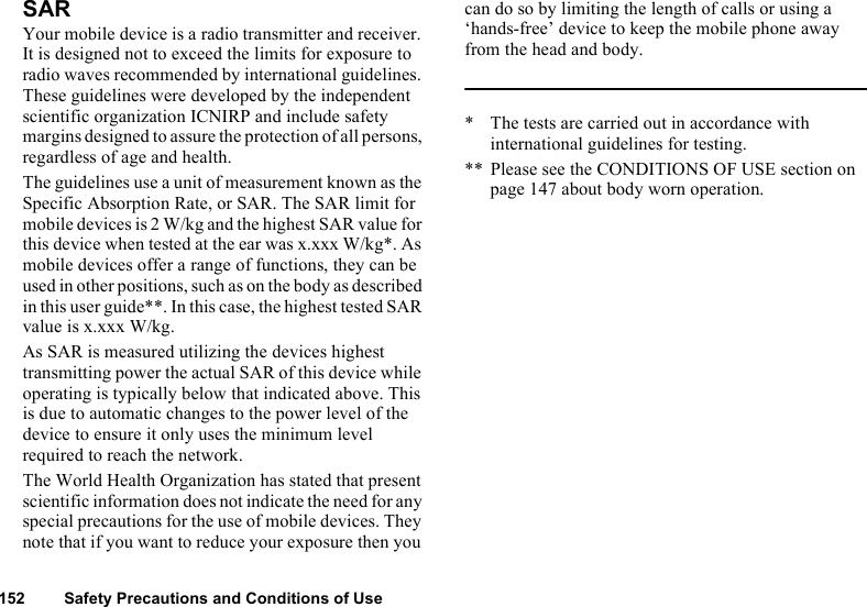 152 Safety Precautions and Conditions of UseSARYour mobile device is a radio transmitter and receiver. It is designed not to exceed the limits for exposure to radio waves recommended by international guidelines. These guidelines were developed by the independent scientific organization ICNIRP and include safety margins designed to assure the protection of all persons, regardless of age and health.The guidelines use a unit of measurement known as the Specific Absorption Rate, or SAR. The SAR limit for mobile devices is 2 W/kg and the highest SAR value for this device when tested at the ear was x.xxx W/kg*. As mobile devices offer a range of functions, they can be used in other positions, such as on the body as described in this user guide**. In this case, the highest tested SAR value is x.xxx W/kg.As SAR is measured utilizing the devices highest transmitting power the actual SAR of this device while operating is typically below that indicated above. This is due to automatic changes to the power level of the device to ensure it only uses the minimum level required to reach the network.The World Health Organization has stated that present scientific information does not indicate the need for any special precautions for the use of mobile devices. They note that if you want to reduce your exposure then you can do so by limiting the length of calls or using a ‘hands-free’ device to keep the mobile phone away from the head and body.* The tests are carried out in accordance with international guidelines for testing.** Please see the CONDITIONS OF USE section on page 147 about body worn operation.